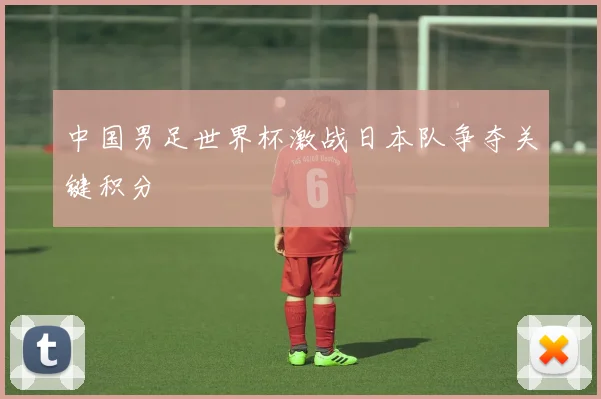 中国男足世界杯激战日本队争夺关键积分