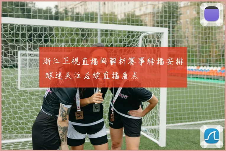 浙江卫视直播间解析赛事转播安排 球迷关注后续直播看点